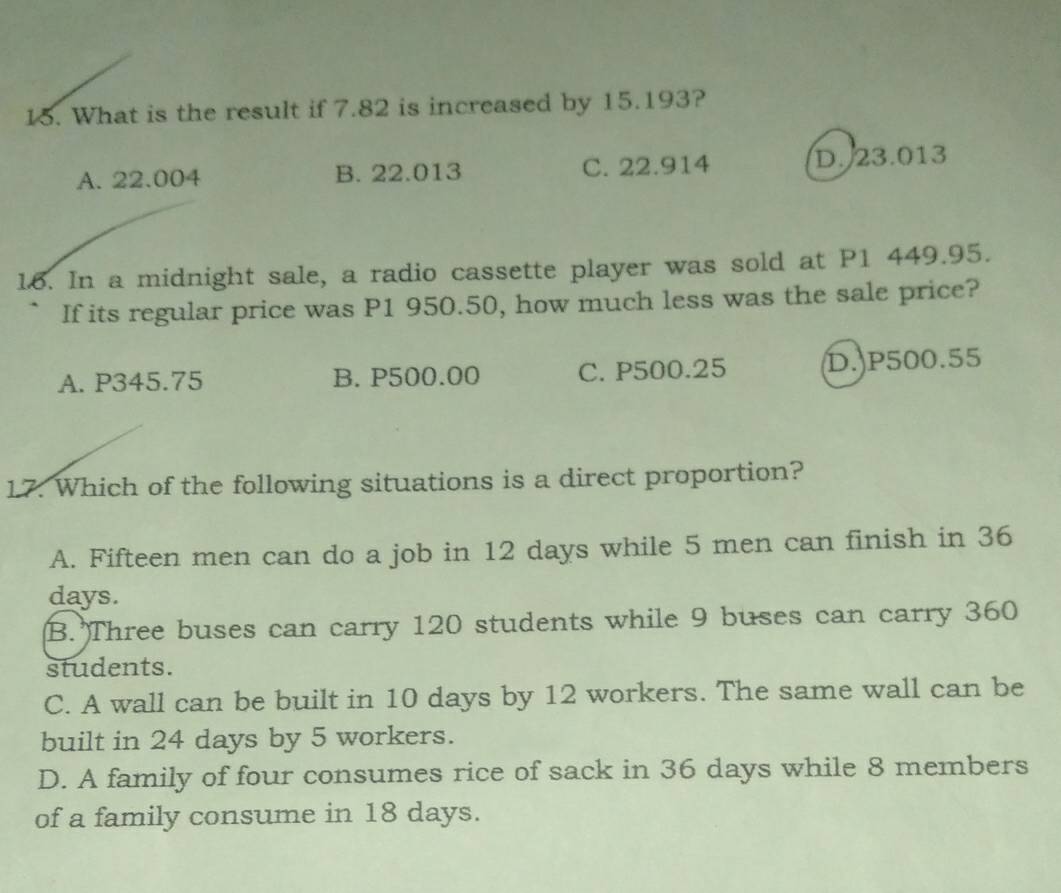 What is the result if 7.82 is increased by 15.193?
A. 22.004 B. 22.013 C. 22.914 D. 23.013
16. In a midnight sale, a radio cassette player was sold at P1 449.95.
If its regular price was P1 950.50, how much less was the sale price?
A. P345.75 B. P500.00 C. P500.25 D. P500.55
17. Which of the following situations is a direct proportion?
A. Fifteen men can do a job in 12 days while 5 men can finish in 36
days.
B. Three buses can carry 120 students while 9 buses can carry 360
students.
C. A wall can be built in 10 days by 12 workers. The same wall can be
built in 24 days by 5 workers.
D. A family of four consumes rice of sack in 36 days while 8 members
of a family consume in 18 days.