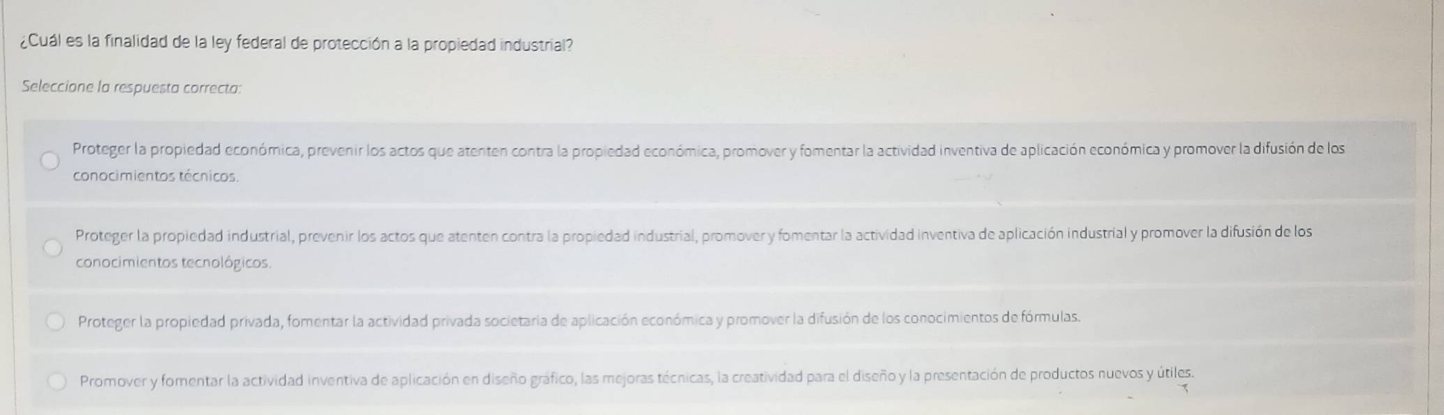 ¿Cuál es la finalidad de la ley federal de protección a la propiedad industrial?
Seleccione la respuesta correcta:
Proteger la propiedad económica, prevenir los actos que atenten contra la propiedad económica, promover y fomentar la actividad inventiva de aplicación económica y promover la difusión de los
conocimientos técnicos.
Proteger la propiedad industrial, prevenir los actos que atenten contra la propiedad industrial, promover y fomentar la actividad inventiva de aplicación industrial y promover la difusión de los
conocimientos tecnológicos.
Proteger la propiedad privada, fomentar la actividad privada societaria de aplicación económica y promover la difusión de los conocimientos de fórmulas.
Promover y fomentar la actividad inventiva de aplicación en diseño gráfico, las mejoras técnicas, la creatividad para el diseño y la presentación de productos nuevos y útiles.