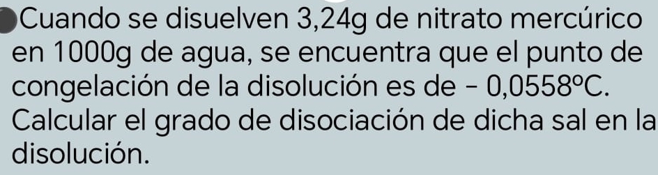 Cuando se disuelven 3,24g de nitrato mercúrico 
en 1000g de agua, se encuentra que el punto de 
congelación de la disolución es de - 0 0,0558°C. 
Calcular el grado de disociación de dicha sal en la 
disolución.