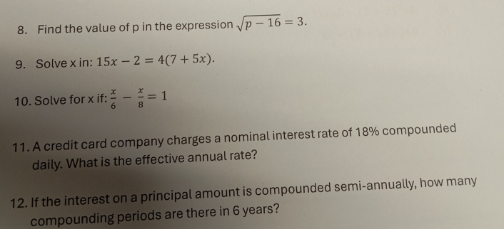 Find the value of p in the expression sqrt(p-16)=3. 
9. Solve x in: 15x-2=4(7+5x). 
10. Solve for x if:  x/6 - x/8 =1
11. A credit card company charges a nominal interest rate of 18% compounded 
daily. What is the effective annual rate? 
12. If the interest on a principal amount is compounded semi-annually, how many 
compounding periods are there in 6 years?