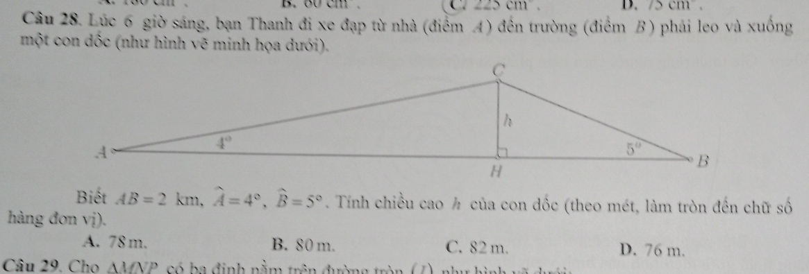 oocm. C 225cm D. /2cm
Câu 28. Lúc 6 giờ sáng, bạn Thanh đi xe đạp từ nhà (điểm A) đến trường (điểm B) phải leo và xuống
một con dốc (như hình vẽ minh họa dưới).
Biết AB=2km,widehat A=4°,widehat B=5°. Tính chiều cao ½ của con dốc (theo mét, làm tròn đến chữ số
hàng đơn vị).
A. 78 m. B. 80 m. C. 82 m. D. 76 m.
Câu 29. Cho AMNP, có ba định nằm trên đường tròn (7), như hình