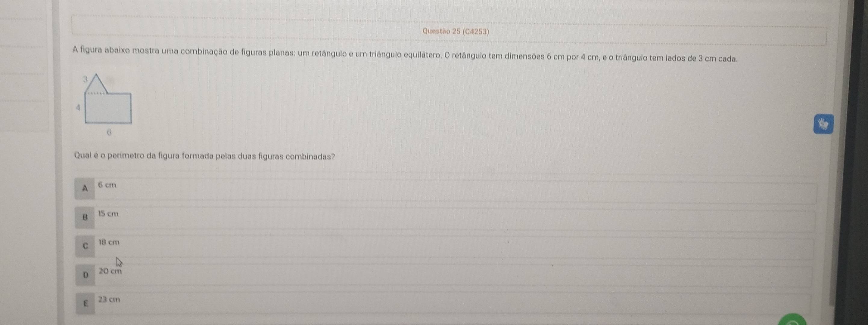 (C4253)
A figura abaixo mostra uma combinação de figuras planas: um retângulo e um triângulo equilátero. O retângulo tem dimensões 6 cm por 4 cm, e o triângulo tem lados de 3 cm cada.
Qual é o perimetro da figura formada pelas duas figuras combinadas?
A 6 cm
B 15 cm
。 18 cm
D 20 cm
E 23 cm