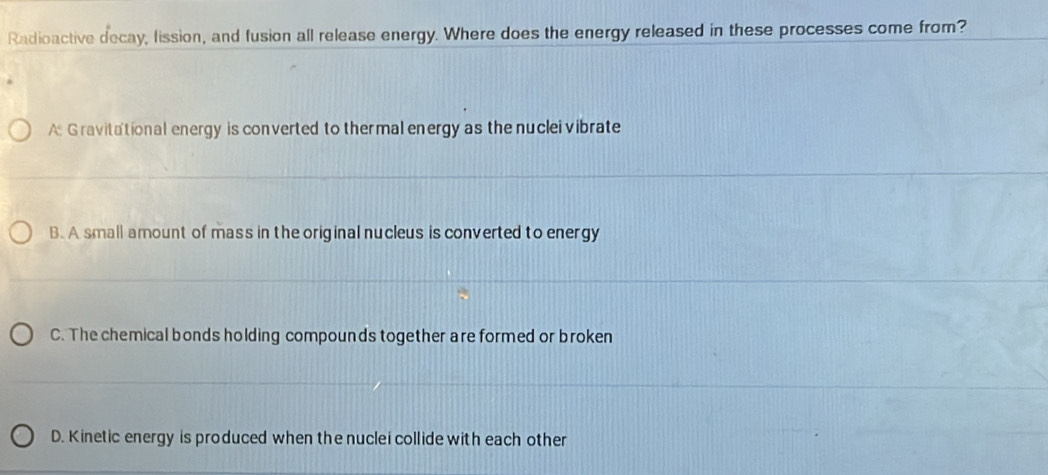 Radioactive decay, lission, and fusion all release energy. Where does the energy released in these processes come from?
A: Gravitational energy is converted to ther mal energy as the nuclei vibrate
B. A small amount of mass in the original nucleus is converted to energy
C. The chemical bonds holding compounds together are formed or broken
D. Kinetic energy is produced when the nuclei collide with each other