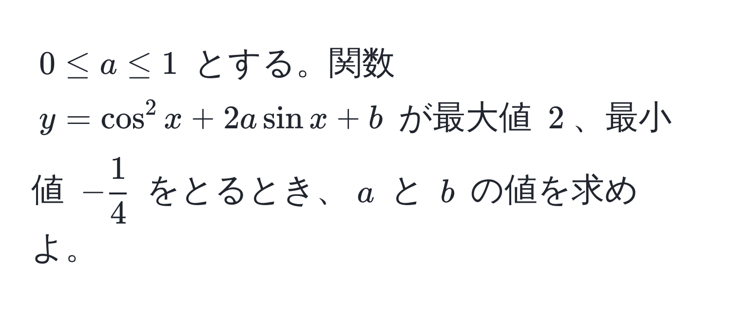 $0 ≤ a ≤ 1$ とする。関数 $y = cos^(2 x + 2a sin x + b$ が最大値 $2$、最小値 $-frac1)4$ をとるとき、$a$ と $b$ の値を求めよ。