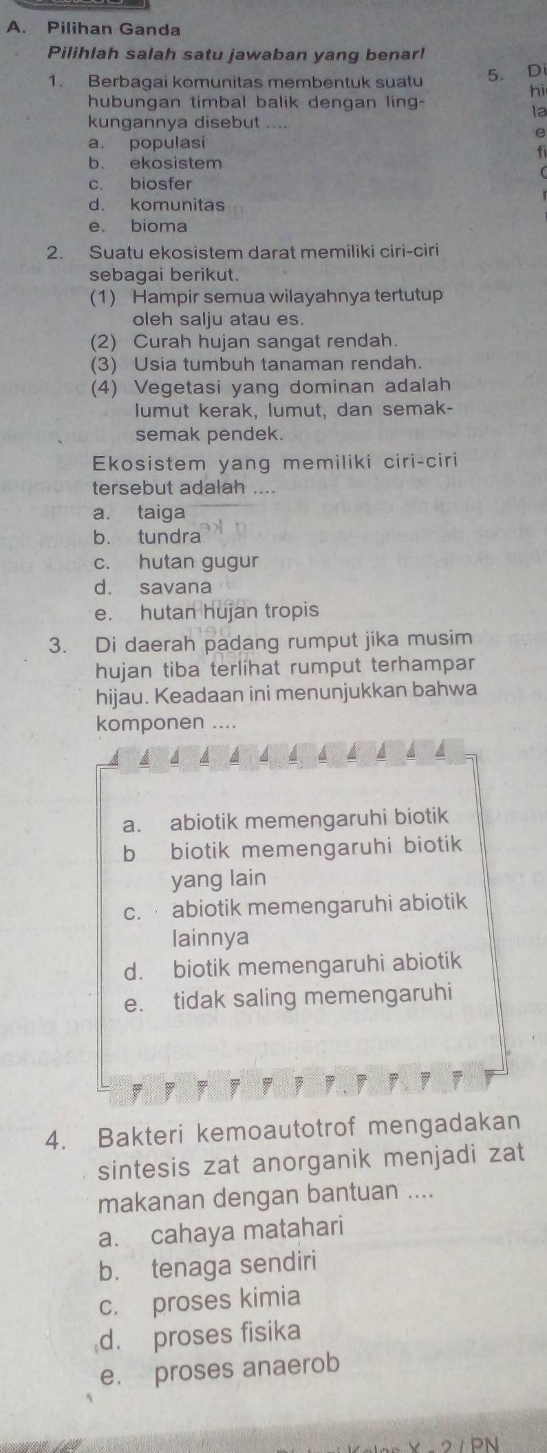 Pilihan Ganda
Pilihlah salah satu jawaban yang benar!
1. Berbagai komunitas membentuk suatu 5. Di
hi
hubungan timbal balik dengan ling-
la
kungannya disebut ....
e
a. populasi
f
b. ekosistem
c. biosfer
d. komunitas
e. bioma
2. Suatu ekosistem darat memiliki ciri-ciri
sebagai berikut.
(1) Hampir semua wilayahnya tertutup
oleh salju atau es.
(2) Curah hujan sangat rendah.
(3) Usia tumbuh tanaman rendah.
(4) Vegetasi yang dominan adalah
lumut kerak, lumut, dan semak-
semak pendek.
Ekosistem yang memiliki ciri-ciri
tersebut adalah ....
a. taiga
b. tundra
c. hutan gugur
d. savana
e. hutan hujan tropis
3. Di daerah padang rumput jika musim
hujan tiba terlihat rumput terhampar
hijau. Keadaan ini menunjukkan bahwa
komponen ....
a. abiotik memengaruhi biotik
b biotik memengaruhi biotik
yang lain
c. abiotik memengaruhi abiotik
lainnya
d. biotik memengaruhi abiotik
e. tidak saling memengaruhi
;
4. Bakteri kemoautotrof mengadakan
sintesis zat anorganik menjadi zat
makanan dengan bantuan ....
a. cahaya matahari
b. tenaga sendiri
c. proses kimia
d. proses fisika
e. proses anaerob