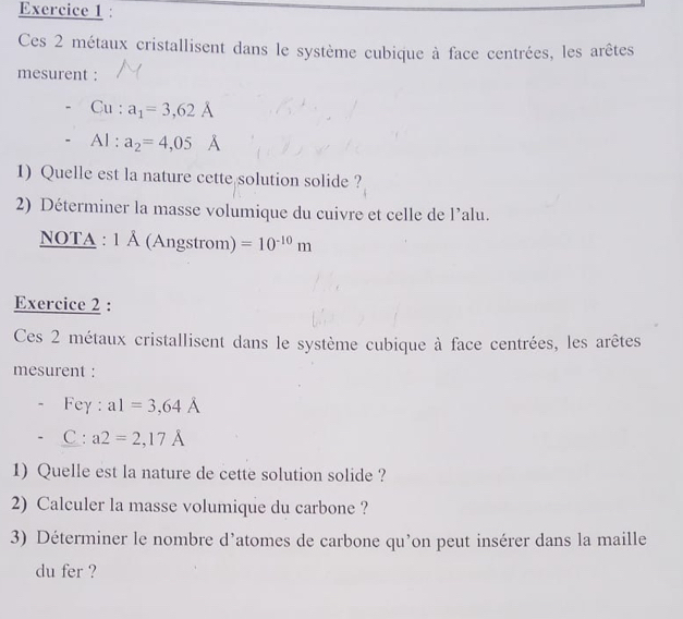 Ces 2 métaux cristallisent dans le système cubique à face centrées, les arêtes 
mesurent : 
Cu: a_1=3,62A
A1: a_2=4,05 A
1) Quelle est la nature cette solution solide ? 
2) Déterminer la masse volumique du cuivre et celle de l’alu. 
NoTA :1A Á (Angstrom) =10^(-10)m
Exercice 2 : 
Ces 2 métaux cristallisent dans le système cubique à face centrées, les arêtes 
mesurent : 
Fey : a1=3,64A
C° a2=2,17A
1) Quelle est la nature de cette solution solide ? 
2) Calculer la masse volumique du carbone ? 
3) Déterminer le nombre d’atomes de carbone qu’on peut insérer dans la maille 
du fer ?