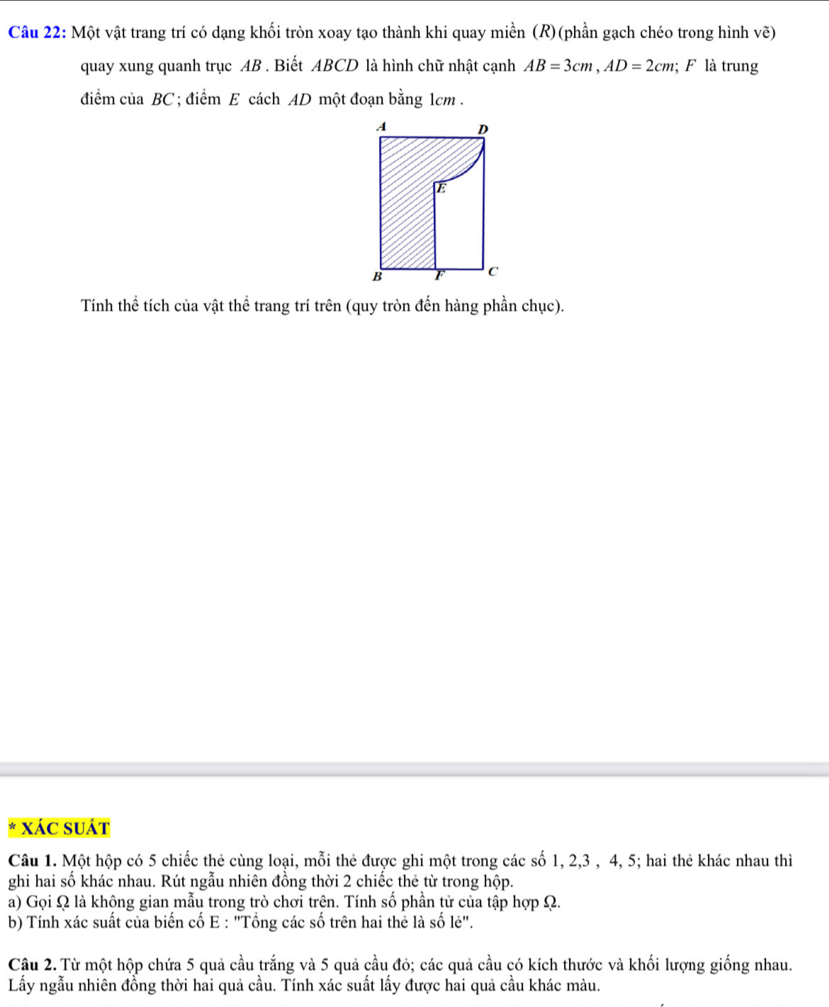 Một vật trang trí có dạng khối tròn xoay tạo thành khi quay miền (R)(phần gạch chéo trong hình vẽ) 
quay xung quanh trục AB. Biết ABCD là hình chữ nhật cạnh AB=3cm, AD=2cm; F là trung 
điểm của BC; điểm E cách AD một đoạn bằng 1cm. 
Tính thể tích của vật thể trang trí trên (quy tròn đến hàng phần chục). 
xác suát 
Câu 1. Một hộp có 5 chiếc thẻ cùng loại, mỗi thẻ được ghi một trong các số 1, 2, 3 , 4, 5; hai thẻ khác nhau thì 
ghi hai số khác nhau. Rút ngẫu nhiên đồng thời 2 chiếc thẻ từ trong hộp. 
a) Gọi Ω là không gian mẫu trong trò chơi trên. Tính số phần tử của tập hợp Ω. 
b) Tính xác suất của biến cố E : "Tổng các số trên hai thẻ là số lẻ". 
Câu 2. Từ một hộp chứa 5 quả cầu trắng và 5 quả cầu đỏ; các quả cầu có kích thước và khối lượng giống nhau. 
Lầy ngẫu nhiên đồng thời hai quả cầu. Tính xác suất lấy được hai quả cầu khác màu.