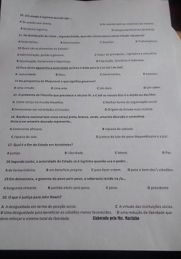 Um estado é l egitimo quando ago
A De acordo com direl to É De acondo com os intereises da mingria
* De fowna i'egitima
31. Na distribuição do classe , segundo Platão, quar das classes possul coro virtude sobedoria O in fepes tenentena da drerto
A Carpiste ro B Govent a noes .
12 Quais são es eiementos do Estaão? C Gu artios t T ra bal had ones.
A Administração, pesção e greemo, é ánder do pres dente , legislation e execativn
* Canstituição, Parlamento e Segurançã D Pepalação, Territória e Saberano.
13.Para Santo Agortinho a autoridade política é dada pela (o ) ou (ãs ) ou (os).
A. com un/date. BOeus C Gaver non te s. D ho mens .
26 Na perspectiva de Maquizval o que signífica govemar?
A L'ma vírcade. 8 Ui'ma arte. C Um dum. D Um saber.
15. O problema de Filesofia sue prevalese o aécule f. a C eté ee nossos dias é o da/do ou das/des.
A cesse sócias no mundo filosótico. C Melhor forma de organização social.
B Comuníamo nas sociedades civilizadas. D Origem de Estado mais realista
16. Bandeira nacional tem cieco cores( preta, branca, verde, amárela dourada e vermelha).
Nisto a cor amarela dourada representa.
A Continence africano B riqueza do subsolo.
C riqueza do solo. O justeza da luta do povo Moçambicano e a par.
17. Qual é o fim do Estado em Aristóteles?
A justiça. B Li berdadle . C Moral D Paz.
18 Segundo Locke, a autoridade do Estado só é legítimo quando usa o poder
A de forma tirânica. 8 em benefício próprio. O para fazer o bem. O para o bem dos  cidadãos.
19.Em democracia, o governo do povo pelo povo, a soberania reside na /o...
A burguesia reinante. B partido eleito pelo povo. C povo. D presidente
20. O que é justiça para John Rawis?
A A desigualdade em termo de posição social. C A virtude das instituições sócias.
B Uma desigualdade para beneficiar os cidadãos menos favorecidos. D uma redução de liberdade que
deve reforçar o sistema total da liberdade. Elaborado peão Msc. Martinho