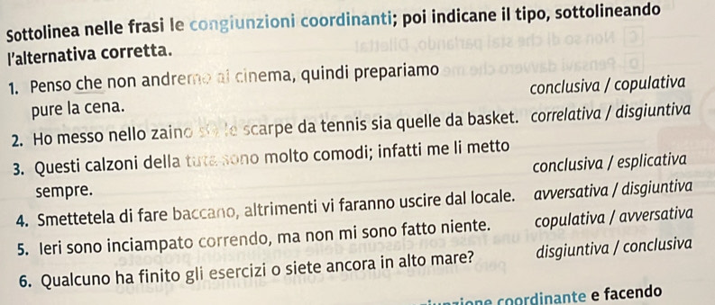 Sottolinea nelle frasi le congiunzioni coordinanti; poi indicane il tipo, sottolineando
l’alternativa corretta.
1. Penso che non andremo al cinema, quindi prepariamo
pure la cena. conclusiva / copulativa
2. Ho messo nello zaino s le scarpe da tennis sia quelle da basket. correlativa / disgiuntiva
3. Questi calzoni della tuta sono molto comodi; infatti me li metto
sempre. conclusiva / esplicativa
4. Smettetela di fare baccano, altrimenti vi faranno uscire dal locale. avversativa / disgiuntiva
5. Ieri sono inciampato correndo, ma non mi sono fatto niente. copulativa / avversativa
6. Qualcuno ha finito gli esercizi o siete ancora in alto mare? disgiuntiva / conclusiva
co e c rdinante e facendo