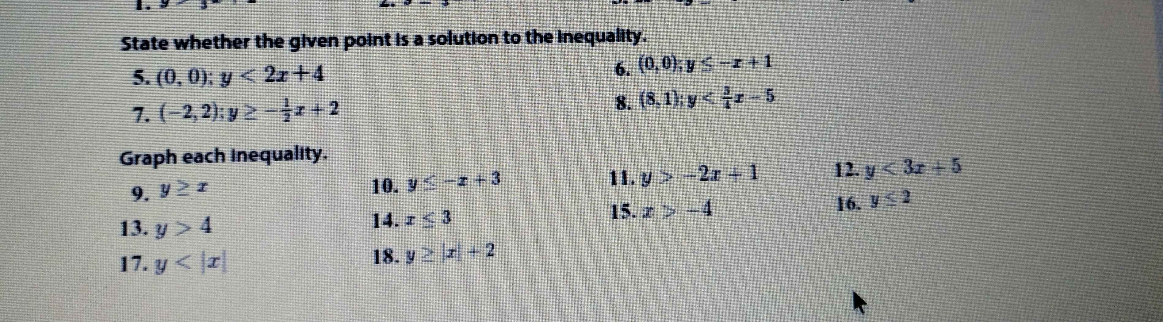 1 . 
State whether the given point is a solution to the inequality. 
5. (0,0); y<2x+4
6. (0,0); y≤ -x+1
8. 
7. (-2,2); y≥ - 1/2 x+2 (8,1); y
Graph each inequality. 
11. y>-2x+1 12. y<3x+5
9. y≥ x
10. y≤ -x+3
16. y≤ 2
13. y>4
14. x≤ 3
15. x>-4
17. y
18. y≥ |x|+2