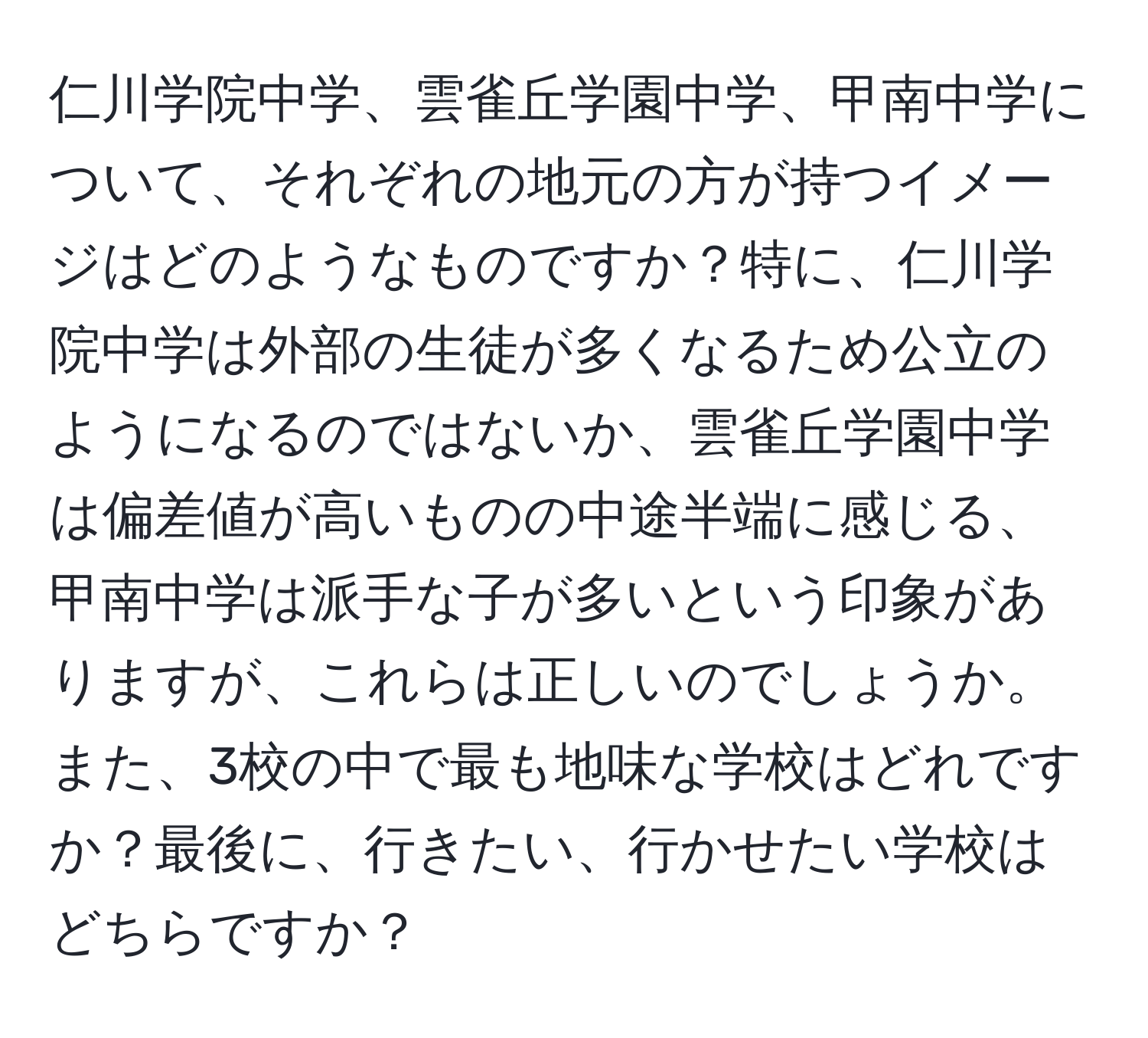 仁川学院中学、雲雀丘学園中学、甲南中学について、それぞれの地元の方が持つイメージはどのようなものですか？特に、仁川学院中学は外部の生徒が多くなるため公立のようになるのではないか、雲雀丘学園中学は偏差値が高いものの中途半端に感じる、甲南中学は派手な子が多いという印象がありますが、これらは正しいのでしょうか。また、3校の中で最も地味な学校はどれですか？最後に、行きたい、行かせたい学校はどちらですか？