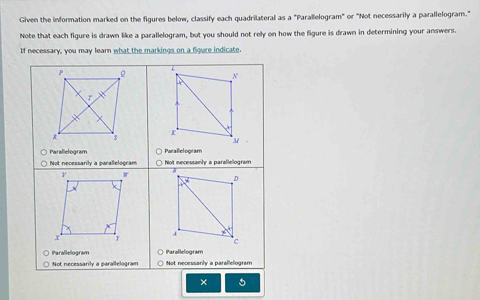 Given the information marked on the figures below, classify each quadrilateral as a "Parallelogram" or "Not necessarily a parallelogram." 
Note that each figure is drawn like a parallelogram, but you should not rely on how the figure is drawn in determining your answers. 
If necessary, you may learn what the markings on a figure indicate. 
P
L
N 
T 
K 
R 
s
M
Parallelogram Parallelogram 
Not necessarily a parallelogram Not necessarily a parallelogram 
V 
W 
B 
D
X
x
A 
Y 
c 
Parallelogram Parallelogram 
Not necessarily a parallelogram Not necessarily a parallelogram 
×