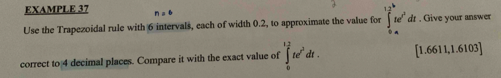 EXAMPLE 37
n=6
Use the Trapezoidal rule with 6 intervals, each of width 0.2, to approximate the value for ∈tlimits _0^((12)te^t^2)dt. Give your answer 
correct to 4 decimal places. Compare it with the exact value of ∈tlimits _0^((1.2)te^t^2)dt. [1.6611,1.6103]