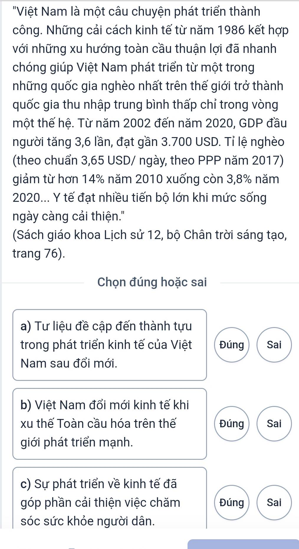 "Việt Nam là một câu chuyện phát triển thành
công. Những cải cách kinh tế từ năm 1986 kết hợp
với những xu hướng toàn cầu thuận lợi đã nhanh
chóng giúp Việt Nam phát triển từ một trong
những quốc gia nghèo nhất trên thế giới trở thành
quốc gia thu nhập trung bình thấp chỉ trong vòng
một thế hệ. Từ năm 2002 đến năm 2020, GDP đầu
người tăng 3,6 lần, đạt gần 3.700 USD. Tỉ lệ nghèo
(theo chuẩn 3,65 USD / ngày, theo PPP năm 2017)
giảm từ hơn 14% năm 2010 xuống còn 3,8% năm
2020... Y tế đạt nhiều tiến bộ lớn khi mức sống
ngày càng cải thiện."
(Sách giáo khoa Lịch sử 12, bộ Chân trời sáng tạo,
trang 76).
Chọn đúng hoặc sai
a) Tư liệu đề cập đến thành tựu
trong phát triển kinh tế của Việt Đúng Sai
Nam sau đổi mới.
b) Việt Nam đổi mới kinh tế khi
xu thế Toàn cầu hóa trên thế Đúng Sai
giới phát triển mạnh.
c) Sự phát triển về kinh tế đã
góp phần cải thiện việc chăm Đúng Sai
sóc sức khỏe người dân.