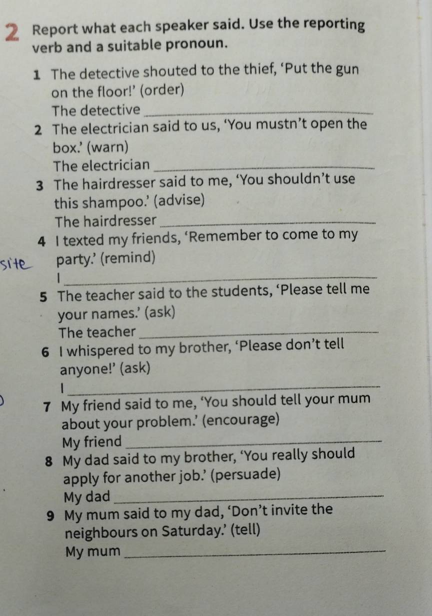 Report what each speaker said. Use the reporting 
verb and a suitable pronoun. 
1 The detective shouted to the thief, ‘Put the gun 
on the floor!’ (order) 
The detective_ 
2 The electrician said to us, ‘You mustn’t open the 
box.' (warn) 
The electrician_ 
3 The hairdresser said to me, ‘You shouldn’t use 
this shampoo.’ (advise) 
The hairdresser_ 
4 I texted my friends, ‘Remember to come to my 
_ 
party.’ (remind) 
5 The teacher said to the students, ‘Please tell me 
your names.’ (ask) 
The teacher_ 
6 I whispered to my brother, ‘Please don’t tell 
anyone!’ (ask) 

_ 
7 My friend said to me, ‘You should tell your mum 
about your problem.’ (encourage) 
My friend_ 
8 My dad said to my brother, ‘You really should 
apply for another job.’ (persuade) 
My dad_ 
9 My mum said to my dad, ‘Don’t invite the 
neighbours on Saturday.’ (tell) 
My mum_