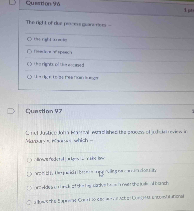 The right of due process guarantees -
the right to vote
freedom of speech
the rights of the accused
the right to be free from hunger
Question 97 1
Chief Justice John Marshall established the process of judicial review in
Marbury v. Madison, which —
allows federal judges to make law
prohibits the judicial branch from ruling on constitutionality
provides a check of the legislative branch over the judicial branch
allows the Supreme Court to declare an act of Congress unconstitutional