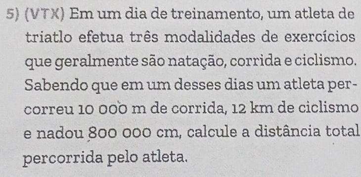 (VTX) Em um dia de treinamento, um atleta de 
triatlo efetua três modalidades de exercícios 
que geralmente são natação, corrida e ciclismo. 
Sabendo que em um desses dias um atleta per- 
correu 10 000 m de corrida, 12 km de ciclismo 
e nadou 800 000 cm, calcule a distância total 
percorrida pelo atleta.