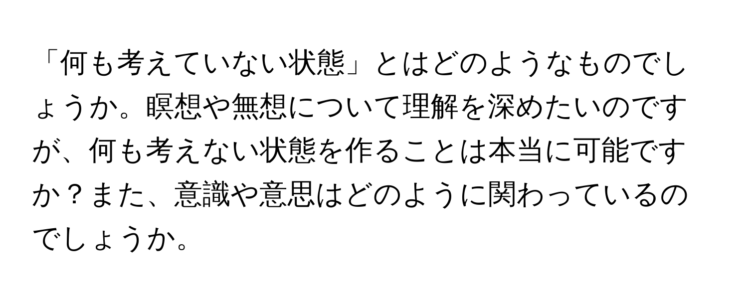 「何も考えていない状態」とはどのようなものでしょうか。瞑想や無想について理解を深めたいのですが、何も考えない状態を作ることは本当に可能ですか？また、意識や意思はどのように関わっているのでしょうか。