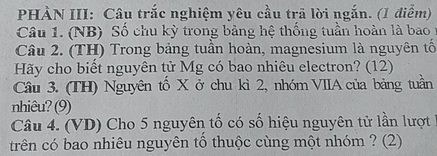 PHÀN III: Câu trắc nghiệm yêu cầu trả lời ngắn. (1 điểm) 
Câu 1. (NB) Số chu kỳ trong bảng hệ thống tuần hoàn là bao 1 
Câu 2. (TH) Trong bảng tuần hoàn, magnesium là nguyên tố 
Hãy cho biết nguyên tử Mg có bao nhiêu electron? (12) 
Câu 3. (TH) Nguyên tố X ở chu kì 2, nhóm VIIA của bảng tuần 
nhiêu? (9) 
Câu 4. (VD) Cho 5 nguyên tố có số hiệu nguyên tử lần lượt 1
trên có bao nhiêu nguyên tổ thuộc cùng một nhóm ? (2)