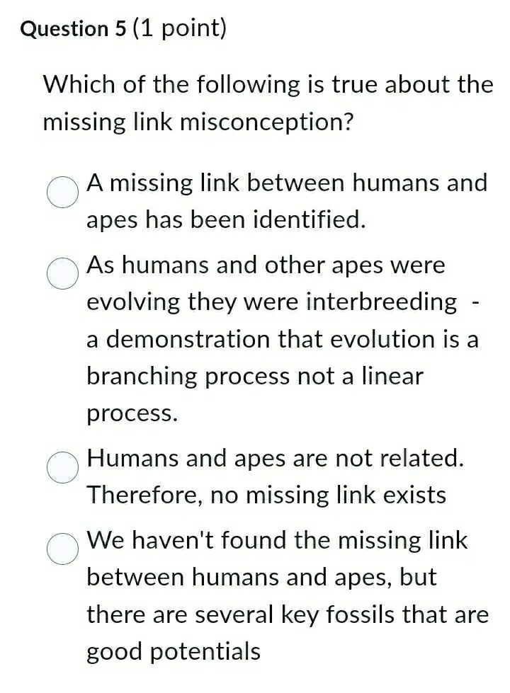 Which of the following is true about the
missing link misconception?
A missing link between humans and
apes has been identified.
As humans and other apes were
evolving they were interbreeding -
a demonstration that evolution is a
branching process not a linear
process.
Humans and apes are not related.
Therefore, no missing link exists
We haven't found the missing link
between humans and apes, but
there are several key fossils that are
good potentials