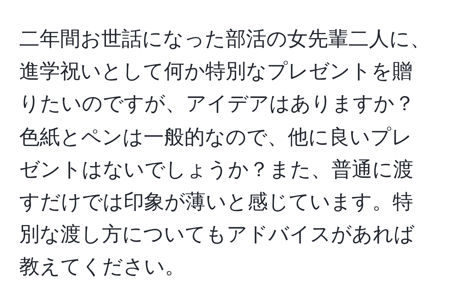 二年間お世話になった部活の女先輩二人に、進学祝いとして何か特別なプレゼントを贈りたいのですが、アイデアはありますか？色紙とペンは一般的なので、他に良いプレゼントはないでしょうか？また、普通に渡すだけでは印象が薄いと感じています。特別な渡し方についてもアドバイスがあれば教えてください。