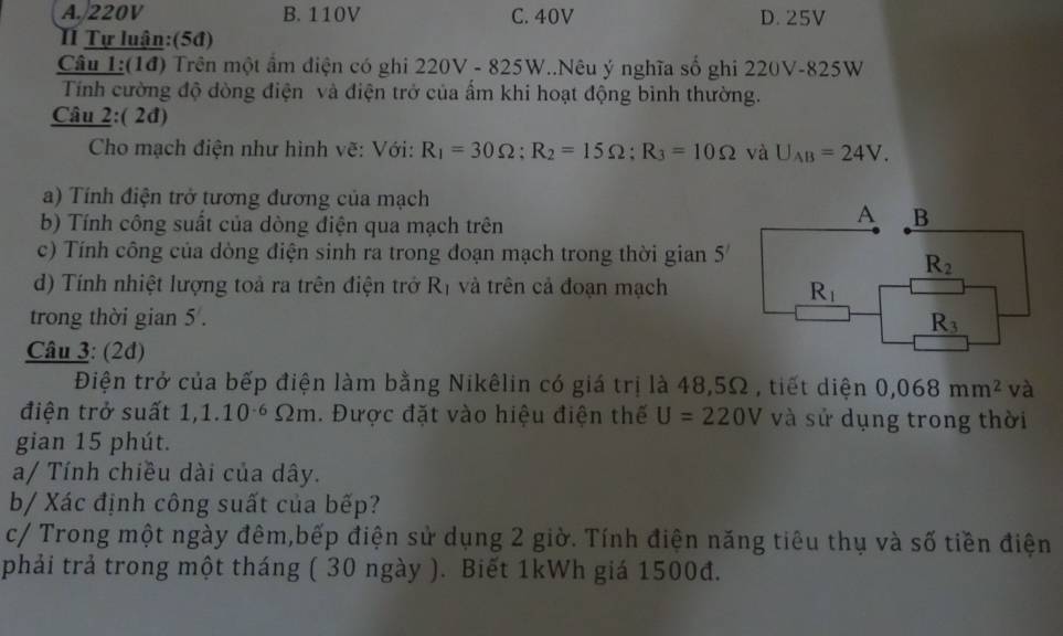 A. 220V B. 110V C. 40V D. 25V
TI Tự luận:(5đ)
Câu 1:(1đ) Trên một ẩm điện có ghi 220V - 825W..Nêu ý nghĩa số ghi 220V-825W
Tính cường độ dòng điện và điện trở của ẩm khi hoạt động bình thường.
Câu 2:( 2đ)
Cho mạch điện như hình vẽ: Với: R_1=30Omega; R_2=15Omega; R_3=10Omega và U_AB=24V. 
a) Tính điện trở tương đương của mạch
b) Tính công suất của dòng điện qua mạch trên
A B
c) Tính công của dòng điện sinh ra trong đoạn mạch trong thời gian 5^7
R_2
d) Tính nhiệt lượng toả ra trên điện trở R_1 và trên cả đoạn mạch R_1
trong thời gian 5 . R_3
Câu 3: (2đ)
Điện trở của bếp điện làm bằng Nikêlin có giá trị là 48,5Ω , tiết diện 0,068mm^2 và
điện trở suất 1,1.10^(-6)Omega m. Được đặt vào hiệu điện thế U=220V và sử dụng trong thời
gian 15 phút.
a/ Tính chiều dài của dây.
b/ Xác định công suất của bếp?
c/ Trong một ngày đêm,bếp điện sử dụng 2 giờ. Tính điện năng tiêu thụ và số tiền điện
phải trả trong một tháng ( 30 ngày ). Biết 1kWh giá 1500đ.