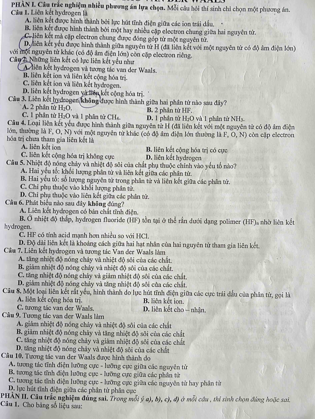 PHÀN I. Câu trắc nghiệm nhiều phương án lựa chọn. Mỗi câu hỏi thí sinh chỉ chọn một phương án.
Câu 1. Liên kết hydrogen là
A. liên kết được hình thành bởi lực hút tĩnh điện giữa các ion trái dấu.
B. liên kết được hình thành bởi một hay nhiều cặp electron chung giữa hai nguyên tử.
C liên kết mà cặp electron chung được đóng góp từ một nguyên tử.
D. liên kết yếu được hình thành giữa nguyên tử H (đã liên kết với một nguyên tử có độ âm điện lớn)
với một nguyên tử khác (có độ âm điện lớn) còn cặp electron riêng.
Câu 2. Những liên kết có lực liên kết yếu như
A liên kết hydrogen và tương tác van der Waals.
B. liên kết ion và liên kết cộng hóa trị.
C. liên kết ion và liên kết hydrogen.
D. liên kết hydrogen và liên kết cộng hóa trị.
Câu 3. Liên kết hydrogen không được hình thành giữa hai phân tử nào sau đây?
A. 2 phân tử H_2O. B. 2 phân tử HF.
C. 1 phân tử H_2O và 1 phân tử CH4. D. 1 phân tử H₂O và 1 phân tử NH3.
Câu 4. Loại liên kết yếu được hình thành giữa nguyên tử H (đã liên kết với một nguyên tử có độ âm điện
lóớn, thường là F,O,N) với một nguyên tử khác (có độ âm điện lớn thường là F, O, N) còn cặp electron
hóa trị chưa tham gia liên kết là
A. liên kết ion B. liên kết cộng hóa trị có cực
C. liên kết cộng hóa trị không cực D. liên kết hydrogen
Câu 5. Nhiệt độ nóng chảy và nhiệt độ sôi của chất phụ thuộc chính vào yếu tố nào?
A. Hai yếu tố: khối lượng phân tử và liên kết giữa các phân tử.
B. Hai yếu tố: số lượng nguyên tử trong phân tử và liên kết giữa các phân tử.
C. Chỉ phụ thuộc vào khối lượng phân tử.
D. Chỉ phụ thuộc vào liên kết giữa các phân tử.
Câu 6. Phát biểu nào sau đây không đúng?
A. Liên kết hydrogen có bản chất tĩnh điện.
B. Ở nhiệt độ thấp, hydrogen fluoride (HF) tồn tại ở thể rắn dưới dạng polimer (HF) nhờ liên kết
hydrogen.
C. HF có tính acid mạnh hơn nhiều so với HCl.
D. Độ dài liên kết là khoảng cách giữa hai hạt nhân của hai nguyên tử tham gia liên kết.
Câu 7. Liên kết hydrogen và tương tác Van der Waals làm
A. tăng nhiệt độ nóng chảy và nhiệt độ sôi của các chất.
B. giảm nhiệt độ nóng chảy và nhiệt độ sôi của các chất.
C. tăng nhiệt độ nóng chảy và giảm nhiệt độ sôi của các chất.
D. giảm nhiệt độ nóng chảy và tăng nhiệt độ sôi của các chất.
Câu 8. Một loại liên kết rất yếu, hình thành do lực hút tĩnh điện giữa các cực trái dấu của phân tử, gọi là
A. liên kết cộng hóa trị. B. liên kết ion.
C. tương tác van der Waals.  D. liên kết cho — nhận.
Câu 9. Tương tác van der Waals làm
A. giảm nhiệt độ nóng chảy và nhiệt độ sôi của các chất
B. giảm nhiệt độ nóng chảy và tăng nhiệt độ sôi của các chất
C. tăng nhiệt độ nóng chảy và giảm nhiệt độ sôi của các chất
D. tăng nhiệt độ nóng chảy và nhiệt độ sôi của các chất
Câu 10. Tương tác van der Waals được hình thành do
A. tương tác tĩnh điện lưỡng cực - lưỡng cực giữa các nguyên tử
B. tương tác tĩnh điện lưỡng cực - lưỡng cực giữa các phân tử
C. tương tác tĩnh điện lưỡng cực - lưỡng cực giữa các nguyên tử hay phân tử
D. lực hút tĩnh điện giữa các phân tử phân cực
PHÀN II. Câu trắc nghiệm đúng sai. Trong mỗi ý a), b), c), d) ở mỗi câu , thí sinh chọn đúng hoặc sai.
Câu 1. Cho bảng số liệu sau:
