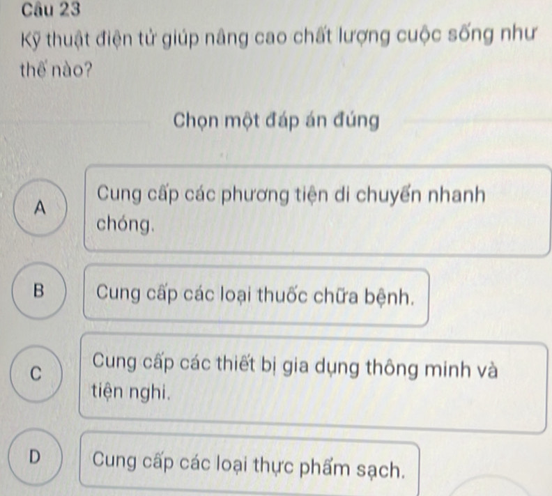 Kỹ thuật điện tử giúp nâng cao chất lượng cuộc sống như
thế nào?
Chọn một đáp án đúng
A Cung cấp các phương tiện di chuyển nhanh
chóng.
B Cung cấp các loại thuốc chữa bệnh.
C Cung cấp các thiết bị gia dụng thông minh và
tiện nghi.
D Cung cấp các loại thực phẩm sạch.