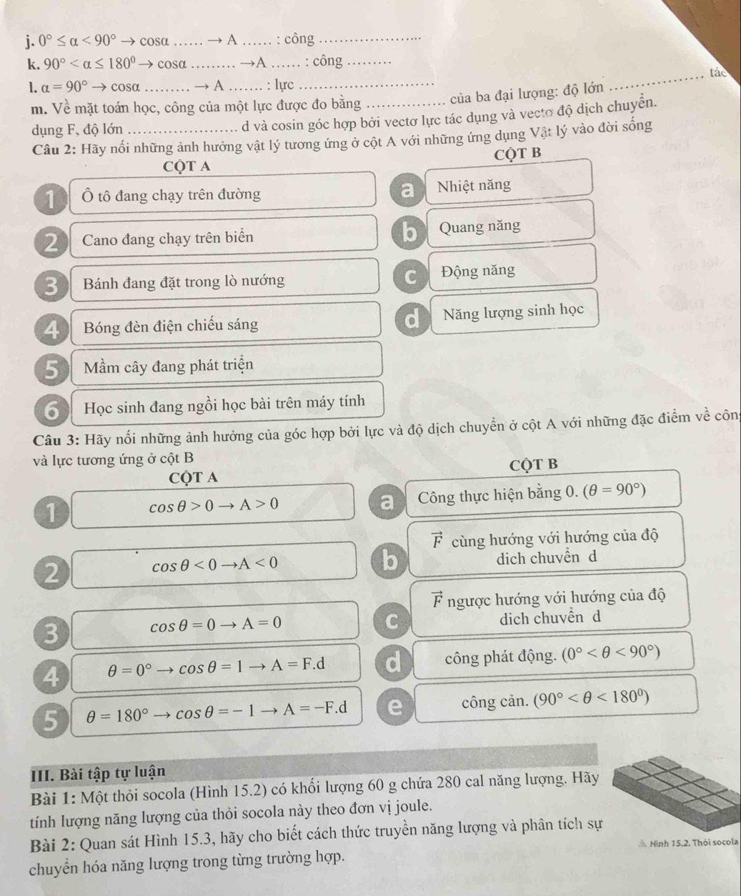 0°≤ alpha <90° cosa …… — A _: công_
k. 90° → cosa _→A _: công_
_tác
1. alpha =90°to cosa _→ A …… : lực
m. Về mặt toán học, công của một lực được đo bằng_
của ba đại lượng: độ lớn
dụng F, độ lớn_
d và cosin góc hợp bởi vectơ lực tác dụng và vecto độ dịch chuyển.
Câu 2: Hãy nối những ảnh hưởng vật lý tương ứng ở cột A với những ứng dụng Vật lý vào đời sống
CQT B
CQT A
a
Ô tô đang chạy trên đường Nhiệt năng
2 Cano đang chạy trên biển b Quang năng
C
3 Bánh đang đặt trong lò nướng Động năng
d
4 Bóng đèn điện chiếu sáng Năng lượng sinh học
5 Mầm cây đang phát triện
6 Học sinh đang ngồi học bài trên máy tính
Câu 3: Hãy nổi những ảnh hưởng của góc hợp bởi lực và độ dịch chuyển ở cột A với những đặc điểm về công
và lực tương ứng ở cột B
CQT A CQT B
1
cos θ >0to A>0
a Công thực hiện bằng 0. (θ =90°)
vector F cùng hướng với hướng của độ
2
cos θ <0to A<0</tex>
b
dich chuvền d
vector F ngược hướng với hướng của độ
3 dich chuvền d
cos θ =0to A=0
C
4 θ =0° cos θ =1to A=F.d d công phát động. (0° <90°)
5 θ =180° cos θ =-1 to A=-F. e công cản. (90° <180°)
III. Bài tập tự luận
Bài 1: Một thỏi socola (Hình 15.2) có khối lượng 60 g chứa 280 cal năng lượng. Hãy
tính lượng năng lượng của thỏi socola này theo đơn vị joule.
Bài 2: Quan sát Hình 15.3, hãy cho biết cách thức truyền năng lượng và phân tích sự
chuyển hóa năng lượng trong từng trường hợp.  Hình 15.2. Thỏi socola