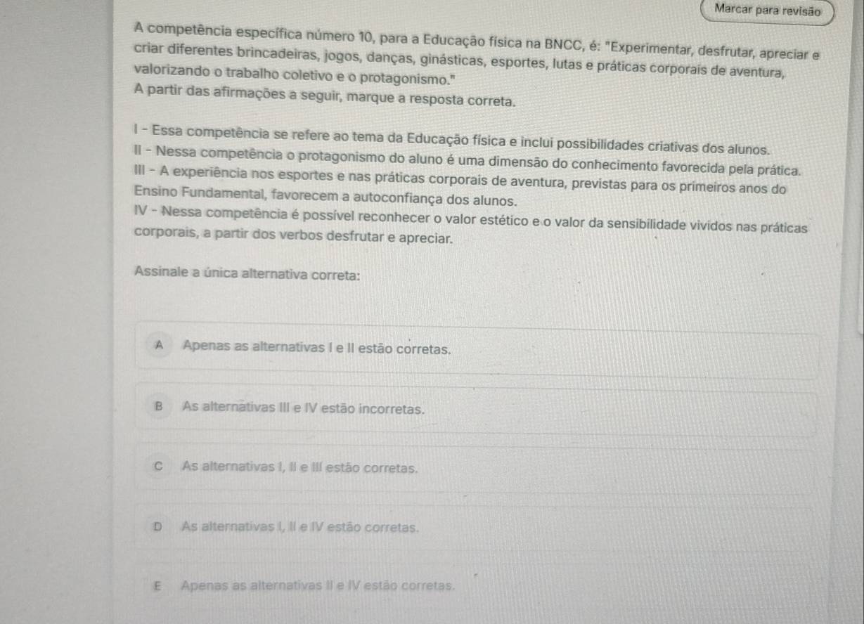 Marcar para revisão
A competência específica número 10, para a Educação física na BNCC, é: "Experimentar, desfrutar, apreciar e
criar diferentes brincadeiras, jogos, danças, ginásticas, esportes, lutas e práticas corporais de aventura,
valorizando o trabalho coletivo e o protagonismo."
A partir das afirmações a seguir, marque a resposta correta.
l - Essa competência se refere ao tema da Educação física e inclui possibilidades criativas dos alunos.
II - Nessa competência o protagonismo do aluno é uma dimensão do conhecimento favorecida pela prática.
III - A experiência nos esportes e nas práticas corporais de aventura, previstas para os primeiros anos do
Ensino Fundamental, favorecem a autoconfiança dos alunos.
IV - Nessa competência é possível reconhecer o valor estético e o valor da sensibilidade vividos nas práticas
corporais, a partir dos verbos desfrutar e apreciar.
Assinale a única alternativa correta:
A Apenas as alternativas I e II estão corretas.
B As alternätivas III e IV estão incorretas.
C As alternativas I, II e III estão corretas.
D As alternativas I, II e IV estão corretas.
E Apenas as alternativas II e IV estão corretas.