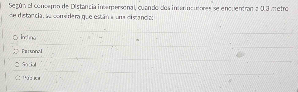 Según el concepto de Distancia interpersonal, cuando dos interlocutores se encuentran a 0.3 metro
de distancia, se considera que están a una distancia:
Íntima
Personal
Social
Pública