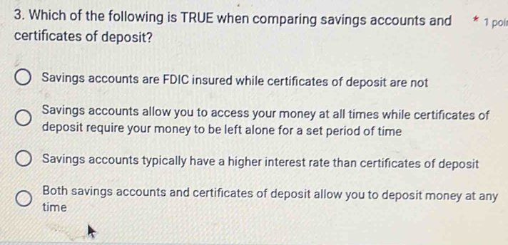 Which of the following is TRUE when comparing savings accounts and * 1 poi
certificates of deposit?
Savings accounts are FDIC insured while certificates of deposit are not
Savings accounts allow you to access your money at all times while certificates of
deposit require your money to be left alone for a set period of time
Savings accounts typically have a higher interest rate than certificates of deposit
Both savings accounts and certificates of deposit allow you to deposit money at any
time