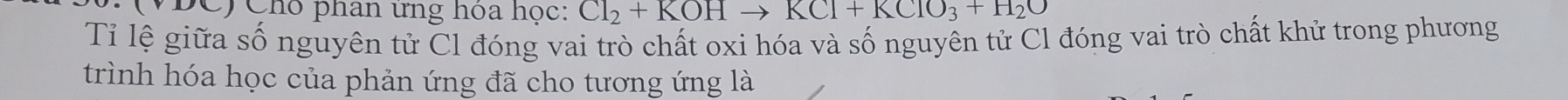 VĐC) Cho phân ứng hoa học: Cl_2+KOHto KCl+KClO_3+H_2O
Tỉ lệ giữa số nguyên tử Cl đóng vai trò chất oxi hóa và số nguyên tử Cl đóng vai trò chất khử trong phương 
trình hóa học của phản ứng đã cho tương ứng là