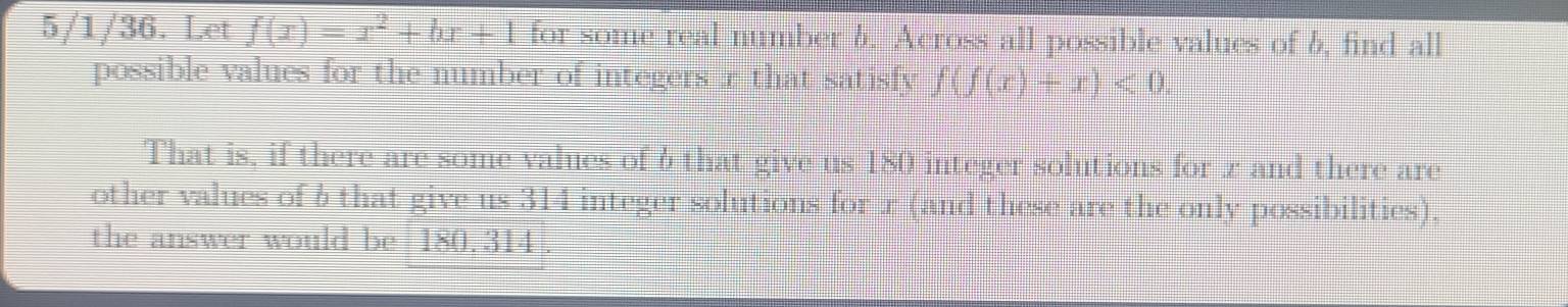 5/1/36. Let f(x)=x^2+bx+1 for some real number 6. Across all possible values of 6, find all 
possible values for the number of integers r that satisfy f(f(x)+x)<0</tex>. 
That is, if there are some values of 6 that give us 180 integer solutions for z and there are 
other values of b that give us 314 integer solutions for r (and these are the only possibilities). 
the answer would be 180. 314.