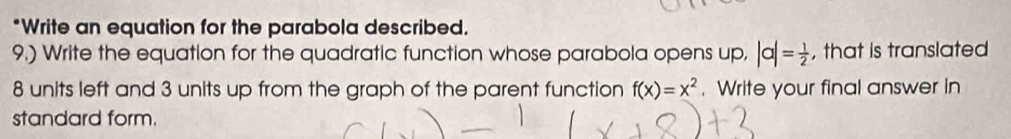 Write an equation for the parabola described. 
9.) Write the equation for the quadratic function whose parabola opens up, |a|= 1/2  , that is translated
8 units left and 3 units up from the graph of the parent function f(x)=x^2. Write your final answer in 
standard form.