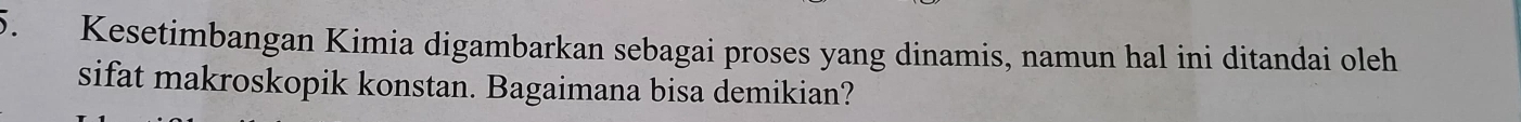 Kesetimbangan Kimia digambarkan sebagai proses yang dinamis, namun hal ini ditandai oleh 
sifat makroskopik konstan. Bagaimana bisa demikian?