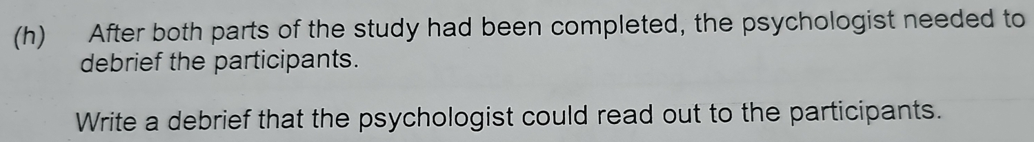 After both parts of the study had been completed, the psychologist needed to 
debrief the participants. 
Write a debrief that the psychologist could read out to the participants.