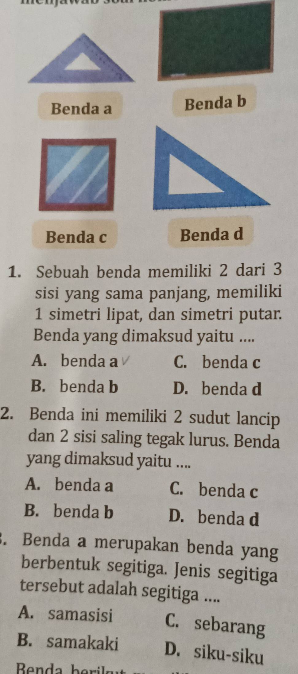 Benda a Benda b
Benda c Benda d
1. Sebuah benda memiliki 2 dari 3
sisi yang sama panjang, memiliki
1 simetri lipat, dan simetri putar.
Benda yang dimaksud yaitu ....
A. benda a C. benda c
B. benda b D. benda d
2. Benda ini memiliki 2 sudut lancip
dan 2 sisi saling tegak lurus. Benda
yang dimaksud yaitu ....
A. benda a C. benda c
B. benda b D. benda d
. Benda a merupakan benda yang
berbentuk segitiga. Jenis segitiga
tersebut adalah segitiga ....
A. samasisi
C. sebarang
B. samakaki
D. siku-siku