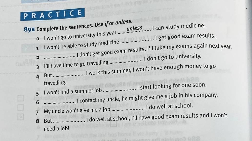 PRACTICE 
89a Complete the sentences. Use if or unless. 
_ 
o I won’t go to university this year.......__es........ I can study medicine. 
I get good exam results. 
1 I won’t be able to study medicine 
2 
I don’t get good exam results, I’ll take my exams again next year. 
3 I’ll have time to go travelling _I don’t go to university. 
4 But _I work this summer, I won’t have enough money to go 
travelling. 
5 I won’t find a summer job _I start looking for one soon. 
6 _I contact my uncle, he might give me a job in his company. 
7 My uncle won’t give me a job _I do well at school. 
8 But_ I do well at school, I’ll have good exam results and I won’t 
need a job!