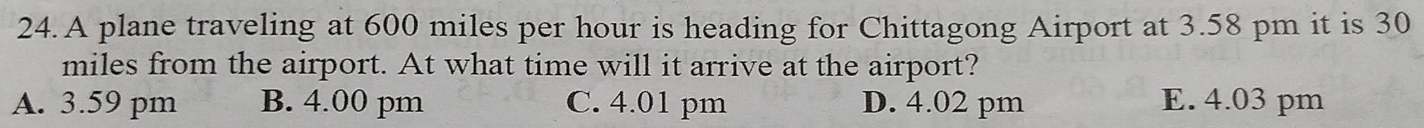 A plane traveling at 600 miles per hour is heading for Chittagong Airport at 3.58 pm it is 30
miles from the airport. At what time will it arrive at the airport?
A. 3.59 pm B. 4.00 pm C. 4.01 pm D. 4.02 pm E. 4.03 pm