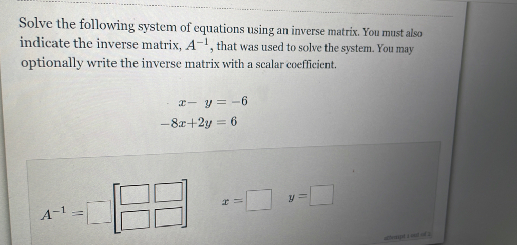 Solve the following system of equations using an inverse matrix. You must also 
indicate the inverse matrix, A^(-1) , that was used to solve the system. You may 
optionally write the inverse matrix with a scalar coefficient.
x-y=-6
-8x+2y=6
A^(-1)=□ beginbmatrix □ &□  □ &□ endbmatrix x=□ y=□
attempt 1 out of 2