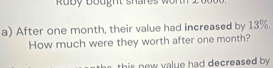 Ruby bought shares wor th 
a) After one month, their value had increased by 13%. 
How much were they worth after one month? 
this new value had decreased by .