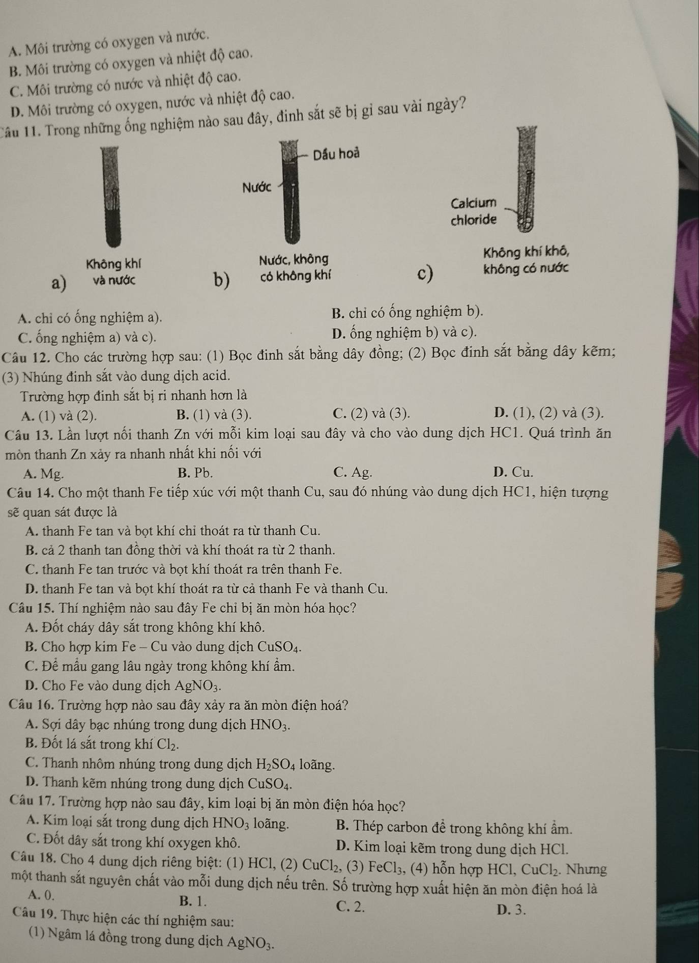 A. Môi trường có oxygen và nước.
B. Môi trường có oxygen và nhiệt độ cao.
C. Môi trường có nước và nhiệt độ cao.
D. Môi trường có oxygen, nước và nhiệt độ cao.
Tầu 11. Trong những ống nghiệm nào sau đây, đinh sắt sẽ bị gỉ sau vài ngày?
Dầu hoả
Nước
Calcium
chloride
Không khí Nước, không Không khí khô,
a) và nước có không khí c) không có nước
b)
A. chỉ có ống nghiệm a). B. chỉ có ống nghiệm b).
C. ống nghiệm a) và c). D. ống nghiệm b) và c).
Câu 12. Cho các trường hợp sau: (1) Bọc đinh sắt bằng dây đồng; (2) Bọc đinh sắt bằng dây kẽm;
(3) Nhúng đinh sắt vào dung dịch acid.
Trường hợp đinh sắt bị ri nhanh hơn là
A. (1) và (2). B. (1) và (3). C. (2) và (3). D. (1), (2) và (3).
Câu 13. Lần lượt nối thanh Zn với mỗi kim loại sau đây và cho vào dung dịch HC1. Quá trình ăn
mòn thanh Zn xảy ra nhanh nhất khi nối với
A. Mg. B. Pb. C. Ag. D. Cu.
Câu 14. Cho một thanh Fe tiếp xúc với một thanh Cu, sau đó nhúng vào dung dịch HC1, hiện tượng
sẽ quan sát được là
A. thanh Fe tan và bọt khí chỉ thoát ra từ thanh Cu.
B. cả 2 thanh tan đồng thời và khí thoát ra từ 2 thanh. a
C. thanh Fe tan trước và bọt khí thoát ra trên thanh Fe.
D. thanh Fe tan và bọt khí thoát ra từ cả thanh Fe và thanh Cu.
Câu 15. Thí nghiệm nào sau đây Fe chỉ bị ăn mòn hóa học?
A. Đốt cháy dây sắt trong không khí khô.
B. Cho hợp kim Fe - Cu vào dung dịch CuSO_4.
C. Để mẫu gang lâu ngày trong không khí ẩm.
D. Cho Fe vào dung dịch AgNO_3.
Cầu 16. Trường hợp nào sau đây xảy ra ăn mòn điện hoá?
A. Sợi dây bạc nhúng trong dung dịch HNO_3.
B. Đốt lá sắt trong khí Cl_2.
C. Thanh nhôm nhúng trong dung dịch H_2SO_4 loãng.
D. Thanh kẽm nhúng trong dung dịch CuSO₄.
Câu 17. Trường hợp nào sau đây, kim loại bị ăn mòn điện hóa học?
A. Kim loại sắt trong dung dịch HNO_3 loãng. B. Thép carbon để trong không khí ẩm.
C. Đốt dây sắt trong khí oxygen khô. D. Kim loại kẽm trong dung dịch HCl.
Câu 18. Cho 4 dung dịch riêng biệt: (1) HCl, (2) CuCl_2, (3) FeCl_3 , (4) hỗn hợp HCl, CuCl_2. Nhưng
một thanh sắt nguyên chất vào mỗi dung dịch nếu trên. Số trường hợp xuất hiện ăn mòn điện hoá là
A. 0. B. 1. C. 2.
D. 3.
Câu 19. Thực hiện các thí nghiệm sau:
(1) Ngâm lá đồng trong dung dịch AgNO_3.