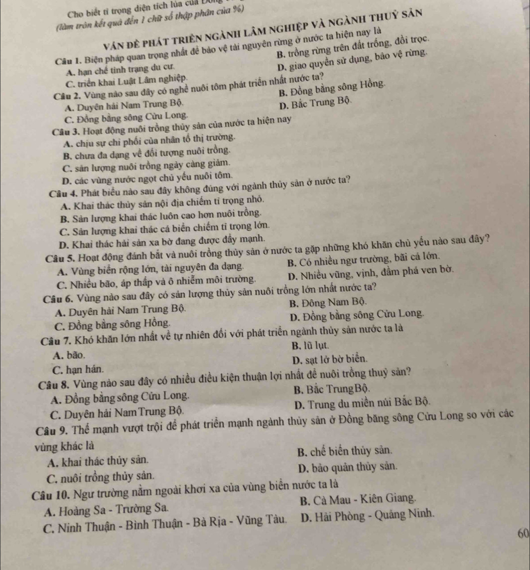 Cho biết tỉ trọng diện tích lủa của Dôi
(làm tròn kết quả đến 1 chữ số thập phân của %)
ván đẻ phát triện ngành lâm nghiệp và ngành thuỷ sản
B. trồng rừng trên đất trống, đồi trọc.
Cầu 1. Biện pháp quan trọng nhất đề bảo vệ tài nguyên rừng ở nước ta hiện nay là
A. hạn chế tỉnh trạng du cư
D. giao quyền sử dụng, bảo vệ rừng.
C. triển khai Luật Lâm nghiệp.
Cầu 2. Vùng nào sau đây có nghề nuôi tôm phát triển nhất nước ta?
B. Đồng bằng sông Hồng.
A. Duyện hải Nam Trung Bộ.
D. Bắc Trung Bộ.
C. Đồng bằng sông Cừu Long.
Cầu 3. Hoạt động nuôi trồng thủy sản của nước ta hiện nay
A. chịu sự chỉ phối của nhân tố thị trường.
B. chưa đa dạng về đối tượng nuôi trồng.
C. sản lượng nuôi trồng ngày càng giảm.
D. các vùng nước ngọt chủ yếu nuôi tôm.
Cầu 4. Phát biểu nào sau đây không đúng với ngành thủy sản ở nước ta?
A. Khai thác thủy sản nội địa chiếm tỉ trọng nhỏ.
B. Sản lượng khai thác luôn cao hơn nuôi trồng.
C. Sản lượng khai thác cá biển chiếm tỉ trọng lớn.
D. Khai thác hải sản xa bờ đang được đầy mạnh.
Câu 5. Hoạt động đánh bắt và nuôi trồng thủy sản ở nước ta gặp những khó khăn chủ yếu nào sau đây?
A. Vùng biển rộng lớn, tài nguyên đa dạng. B. Có nhiều ngư trường, bãi cá lớn.
C. Nhiều bão, áp thấp và ô nhiễm môi trường. D. Nhiều vũng, vịnh, đầm phá ven bờ.
Câu 6. Vùng nào sau đây có sản lượng thủy sản nuôi trồng lớn nhất nước ta?
A. Duyên hải Nam Trung Bộ. B. Đông Nam Bộ.
C. Đồng bằng sông Hồng. D. Đồng bằng sông Cửu Long.
Câu 7. Khó khăn lớn nhất về tự nhiên đối với phát triển ngành thủy sản nước ta là
A. bão. B. lũ lụt.
C. hạn hán. D. sạt lở bờ biển.
Câu 8. Vùng nào sau đây có nhiều điều kiện thuận lợi nhất đề nuôi trồng thuỷ sản?
A. Đồng bằng sông Cửu Long. B. Bắc TrungBộ.
C. Duyên hải NamTrung Bộ. D. Trung du miền núi Bắc Bộ.
Câu 9. Thể mạnh vượt trội để phát triển mạnh ngành thủy sản ở Đồng băng sông Cửu Long so với các
vùng khác là
B. chế biển thủy sản.
A. khai thác thủy sản.
C. nuôi trồng thủy sản. D. bảo quản thủy sản.
Câu 10. Ngư trường nằm ngoài khơi xa của vùng biển nước ta là
A. Hoàng Sa - Trường Sa.  B. Cà Mau - Kiên Giang.
C. Ninh Thuận - Bình Thuận - Bà Rịa - Vũng Tàu.  D. Hải Phòng - Quảng Ninh.
60