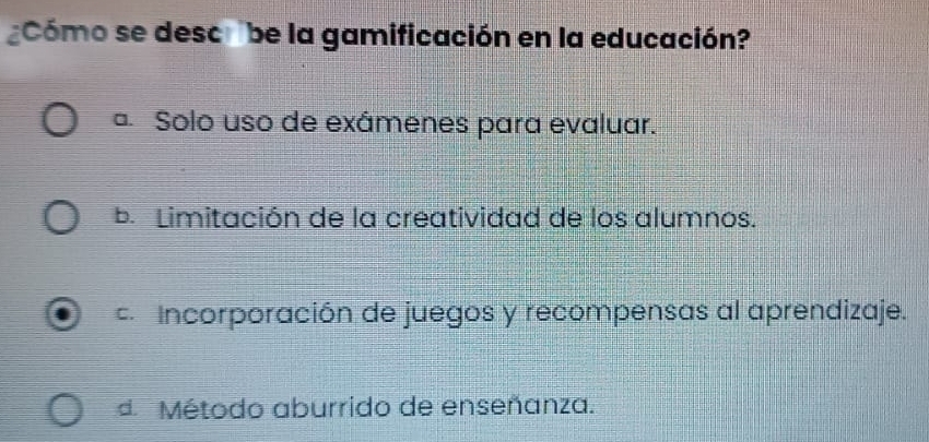 Cómo se descrbe la gamificación en la educación?
Solo uso de exámenes para evaluar.
b. Limitación de la creatividad de los alumnos.
c Incorporación de juegos y recompensas al aprendizaje.
d Método aburrido de enseñanza.