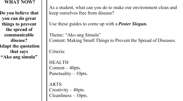 WHAT NOW?
As a student, what can you do to make our environment clean and
Do you believe that keep ourselves free from disease?
you can do great
things to prevent Use these guides to come up with a Poster Slogan.
the spread of
communicable Theme: “Ako ang Simula”
disease? Content: Making Small Things to Prevent the Spread of Diseases.
Adapt the quotation
that says Criteria:
“Ako ang simula”
HEALTH
Content - 40pts.
Punctuality - 10pts.
ARTS
Creativity - 40pts.
Cleanliness - 10pts.