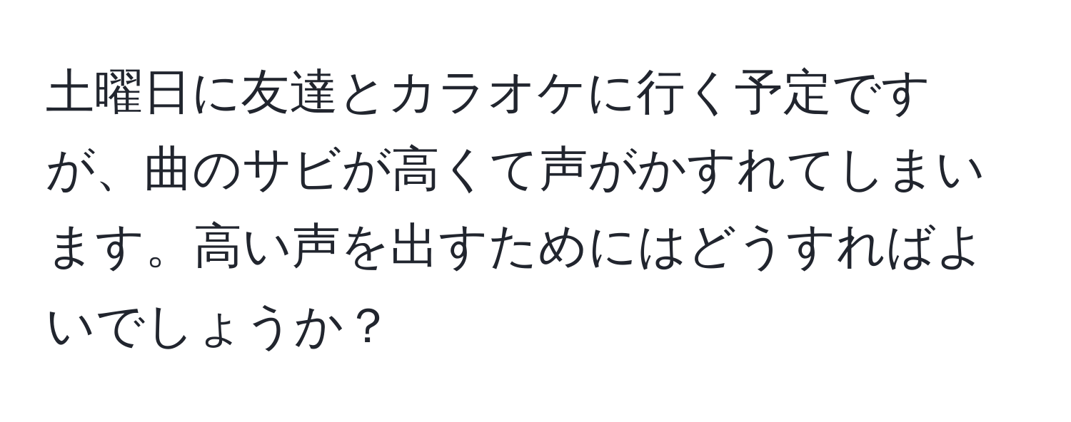 土曜日に友達とカラオケに行く予定ですが、曲のサビが高くて声がかすれてしまいます。高い声を出すためにはどうすればよいでしょうか？