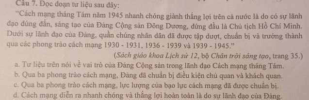 Đọc đoạn tư liệu sau đây:
*Cách mạng tháng Tám năm 1945 nhanh chóng giành thắng lợi trên cả nước là do có sự lãnh
đạo dúng đắn, sáng tạo của Đảng Cộng sản Đông Dương, đứng đầu là Chủ tịch Hồ Chí Minh.
Dưới sự lãnh đạo của Đảng, quần chúng nhân dân đã được tập dượt, chuẩn bị và trưởng thành
qua các phong trào cách mạng 1930 - 1931, 1936 - 1939 và 1939 - 1945.”
(Sách giáo khoa Lịch sử 12, bộ Chân trời sáng tạo, trang 35.)
a. Tư liệu trên nói về vai trò của Đảng Cộng sản trong lãnh đạo Cách mạng tháng Tám.
b. Qua ba phong trào cách mạng, Đảng đã chuẩn bị điều kiện chủ quan và khách quan.
c. Qua ba phong trào cách mạng, lực lượng của bạo lực cách mạng đã được chuần bị.
d. Cách mạng diễn ra nhanh chóng và thắng lợi hoàn toàn là do sự lãnh đạo của Đảng.