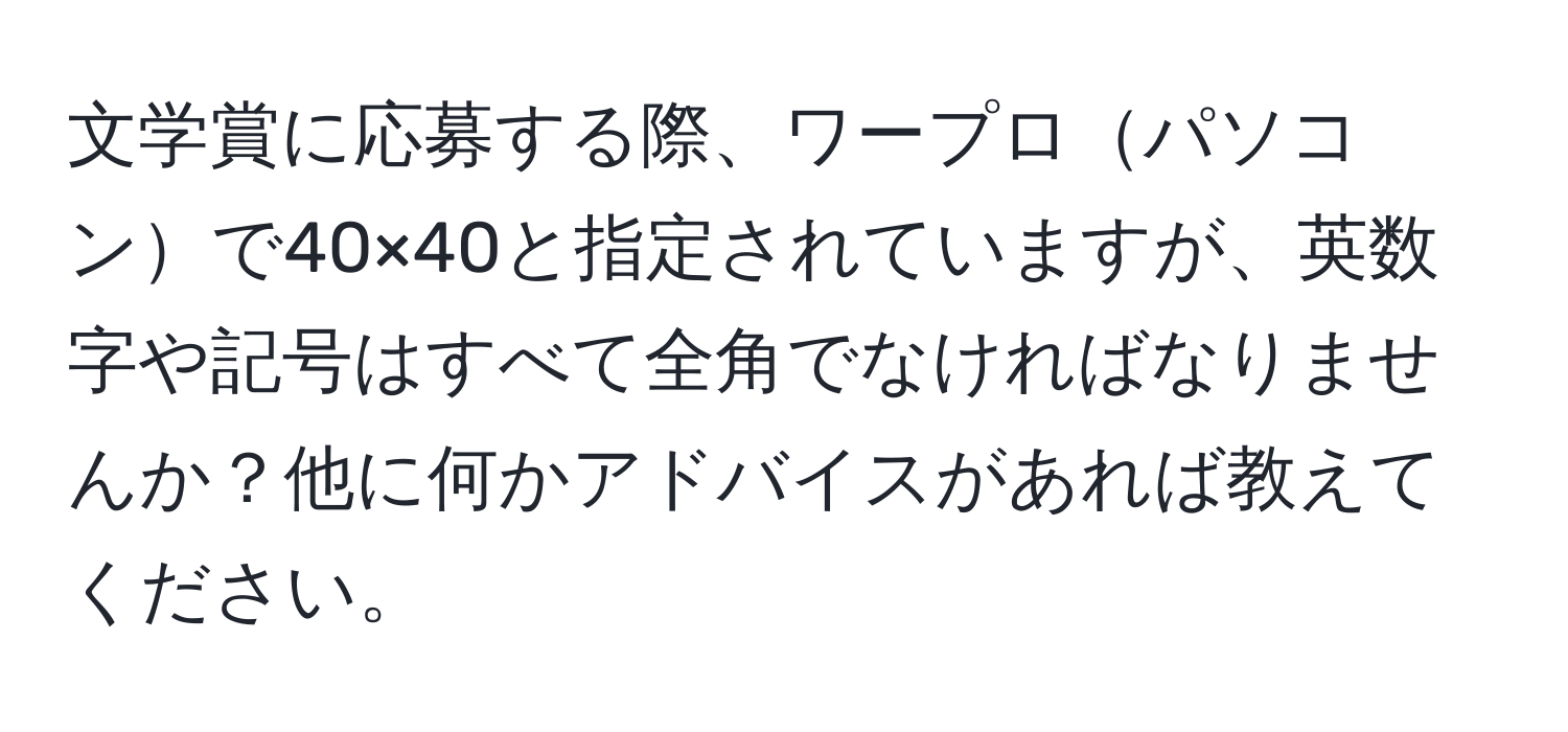 文学賞に応募する際、ワープロパソコンで40×40と指定されていますが、英数字や記号はすべて全角でなければなりませんか？他に何かアドバイスがあれば教えてください。