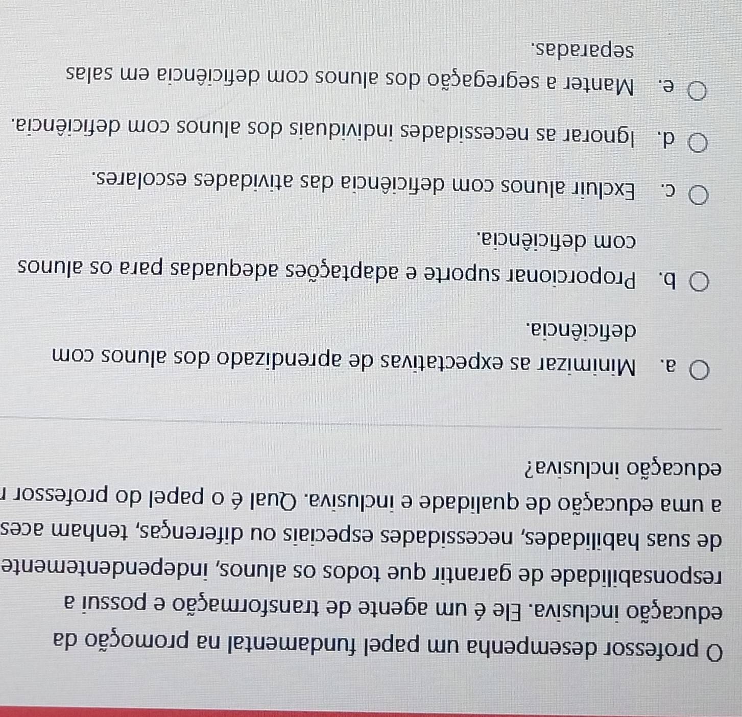 professor desempenha um papel fundamental na promoção da
iducação inclusiva. Ele é um agente de transformação e possui a
responsabilidade de garantir que todos os alunos, independentemente
de suas habilidades, necessidades especiais ou diferenças, tenham aces
a uma educação de qualidade e inclusiva. Qual é o papel do professor r
educação inclusiva?
a. Minimizar as expectativas de aprendizado dos alunos com
deficiência.
b. Proporcionar suporte e adaptações adequadas para os alunos
com deficiência.
c. Excluir alunos com deficiência das atividades escolares.
d. Ignorar as necessidades individuais dos alunos com deficiência.
e. Manter a segregação dos alunos com deficiência em salas
separadas.